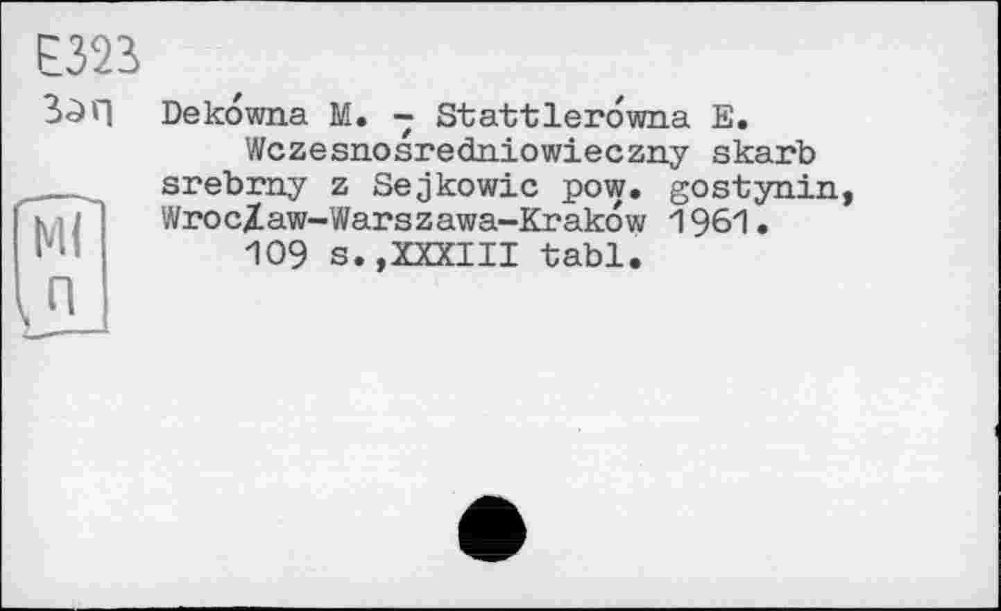 ﻿Е323
3>0Г| Dekowna M. - Stattlerowna Е.
Wczesnosredniowieczny skarb srebrny z Sejkowic pow. gostynin, WrocXaw-Warszawa-Krakow 1961.
109 s.,XXXIII tabl.
in